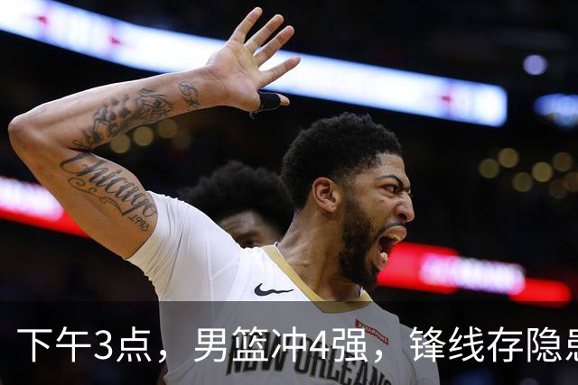 下午3点，男篮冲4强，锋线存隐患，年轻人破局良机，郭士强别松懈