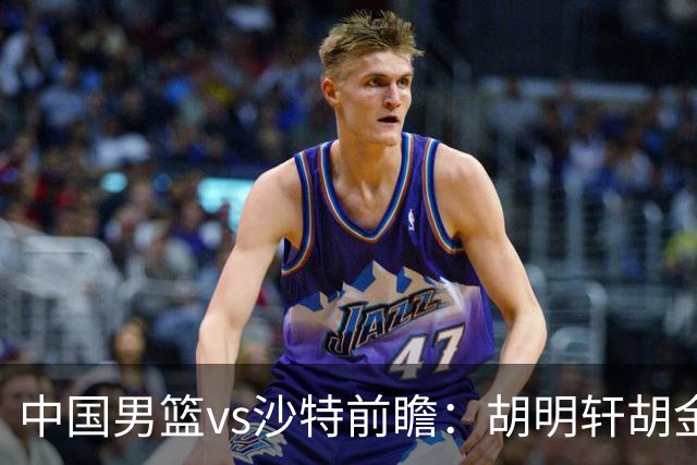 中国男篮vs沙特前瞻：胡明轩胡金秋PK美国归化 郭士强率队冲四强