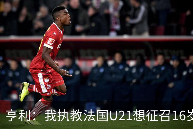 亨利：我执教法国U21想征召16岁的雅凯，但他因为参加考试没来