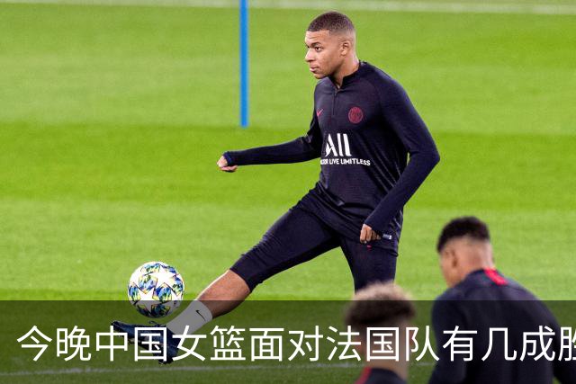 今晚中国女篮面对法国队有几成胜算？答案是几乎为零