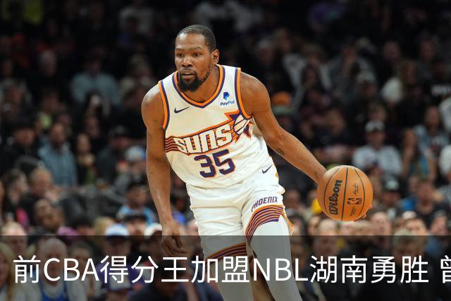 前CBA得分王加盟NBL湖南勇胜 曾单场狂砍74分