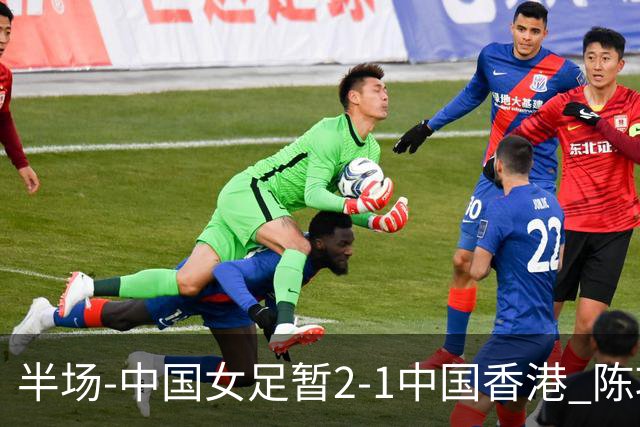 半场-中国女足暂2-1中国香港 陈巧珠、司雨破门后防失误送礼