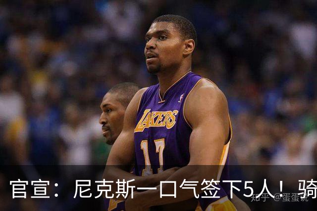 官宣：尼克斯一口气签下5人！骑士76人该头疼了