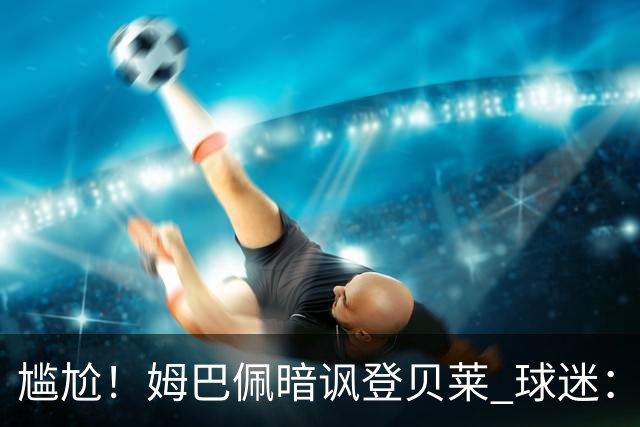 尴尬！姆巴佩暗讽登贝莱 球迷：西甲欧冠金球姆总都没有