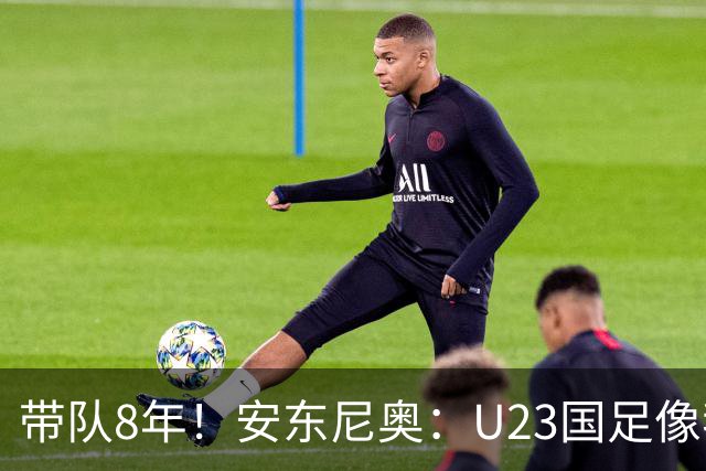 带队8年！安东尼奥：U23国足像我的亲儿子一样 这些时刻永生难忘