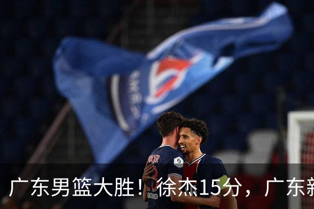 广东男篮大胜！徐杰15分，广东新帅3点不输杜锋，陈海涛有远见