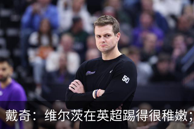戴奇：维尔茨在英超踢得很稚嫩；球员背负期待难免会束手束脚