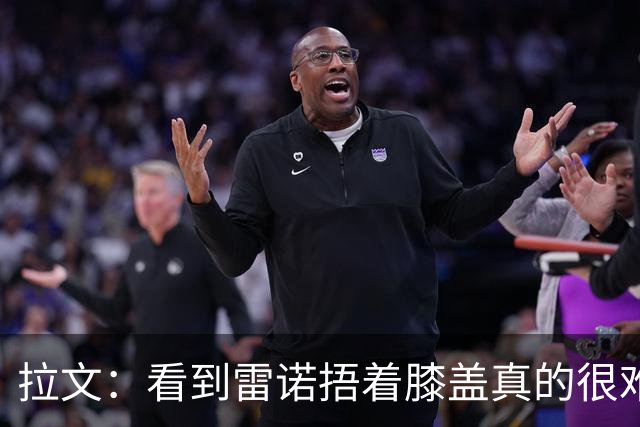 拉文：看到雷诺捂着膝盖真的很难受 我也经历过这种伤病时刻