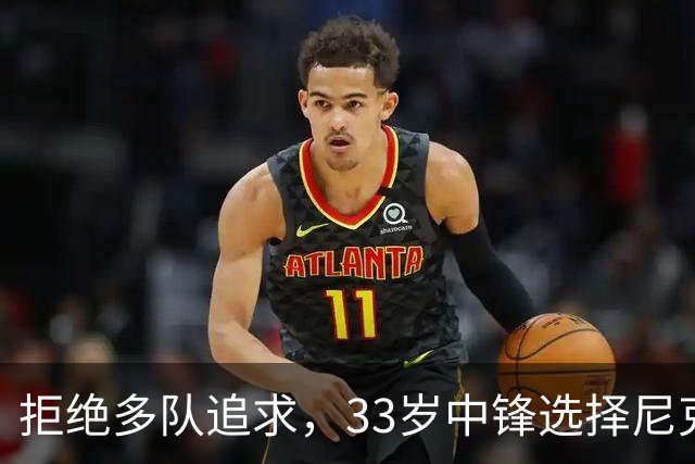 拒绝多队追求，33岁中锋选择尼克斯：这是真正的荣幸