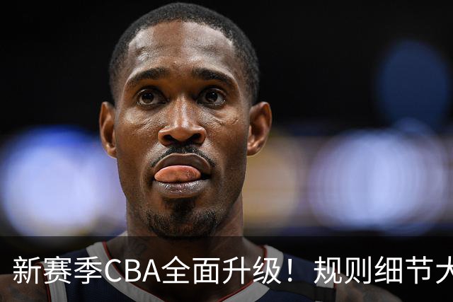 新赛季CBA全面升级！规则细节大调整，联赛逐步走向精细化