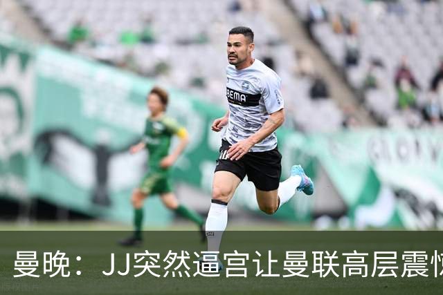 曼晚：JJ突然逼宫让曼联高层震惊，俱乐部对他的决定一无所知
