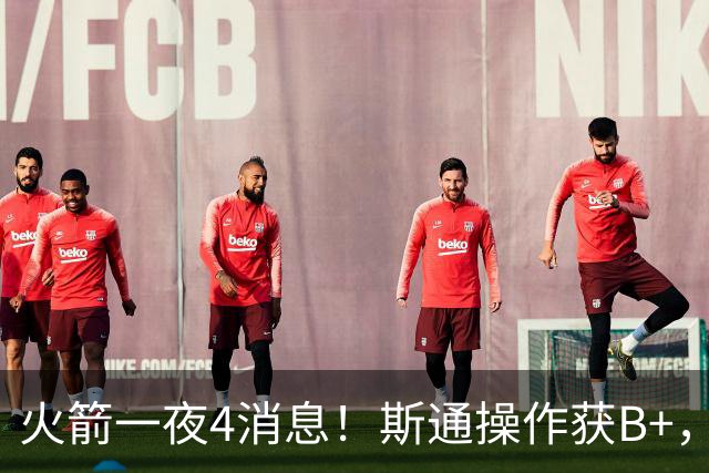 火箭一夜4消息！斯通操作获B+，哈登仅排队史第5+训练营时间出炉