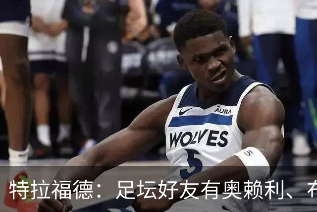 特拉福德：足坛好友有奥赖利、布拉德利；门将总统山选诺伊尔