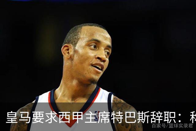 皇马要求西甲主席特巴斯辞职：称其言论"不可容忍"