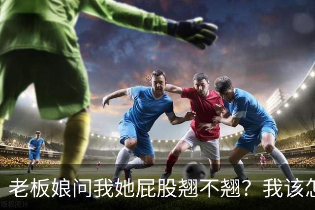 老板娘问我她屁股翘不翘？我该怎么回答？
