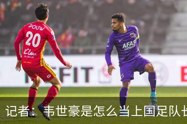 记者：韦世豪是怎么当上国足队长的？生涯别妄想还能追上武磊了