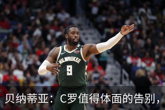 贝纳蒂亚：C罗值得体面的告别，他仍觉得自己能为国家队做贡献