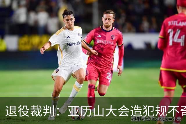 退役裁判：亚历山大会造犯规不奇怪 伟大球员总是极度关注细节