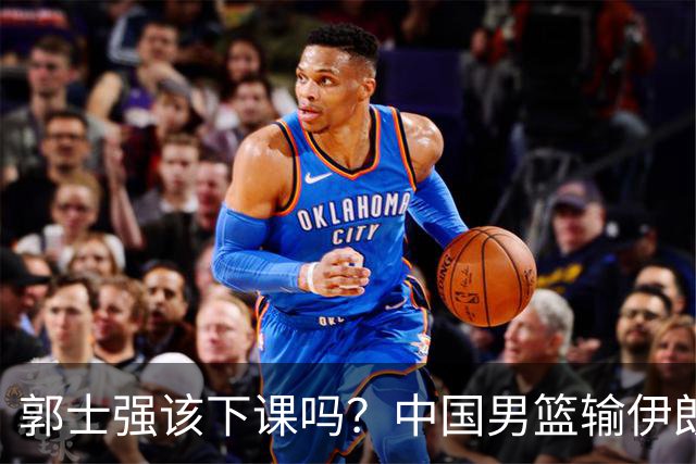郭士强该下课吗？中国男篮输伊朗 胡明轩2中0+4失误 篮球比足球还差