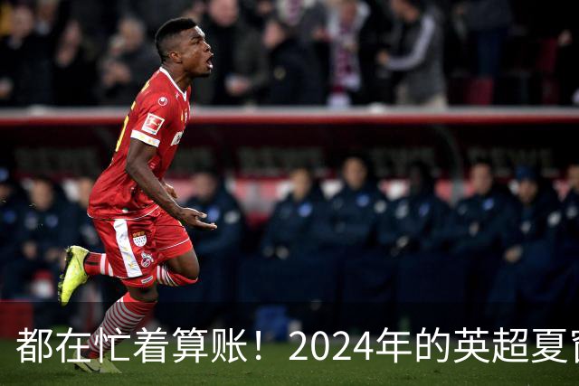 都在忙着算账！2024年的英超夏窗比以往都更加混乱