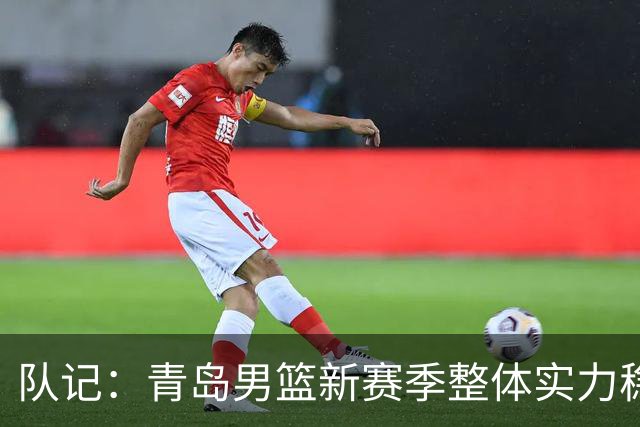 队记：青岛男篮新赛季整体实力稳中有升 李俊贤是未来的建队基石