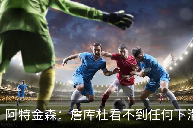阿特金森：詹库杜看不到任何下滑 哈登也看起来还是跟以前一样快