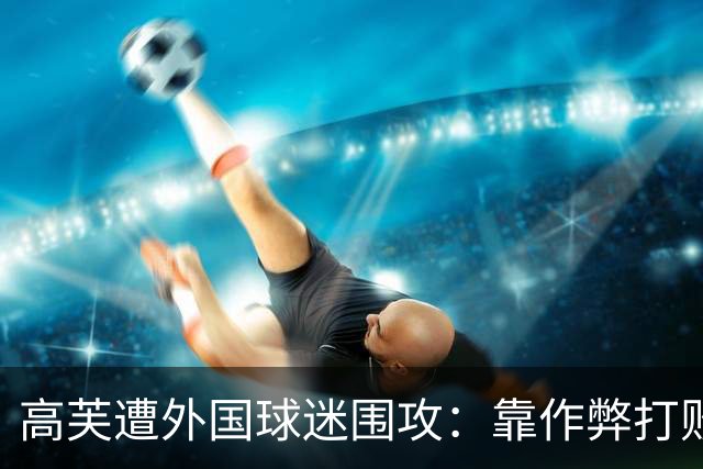 高芙遭外国球迷围攻：靠作弊打败中国小孩！16岁孙心然被裁判抢劫