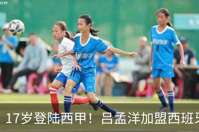17岁登陆西甲！吕孟洋加盟西班牙人，下一个武磊来了？
