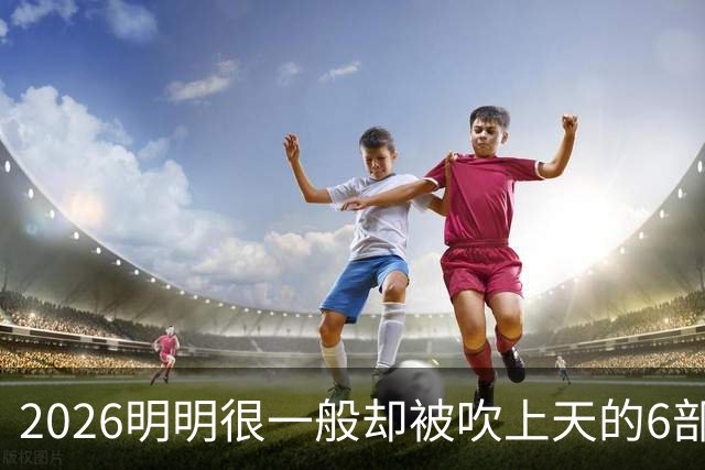 2026明明很一般却被吹上天的6部烂剧，全看过的该去洗眼睛了