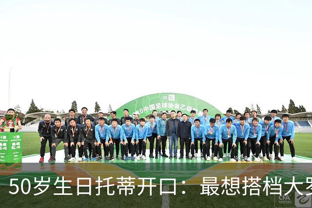 50岁生日托蒂开口：最想搭档大罗，能让他进球翻三倍